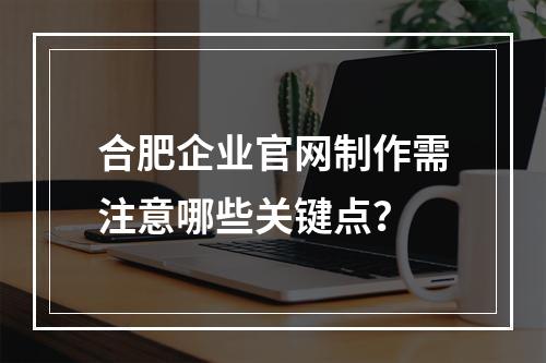 合肥企业官网制作需注意哪些关键点？