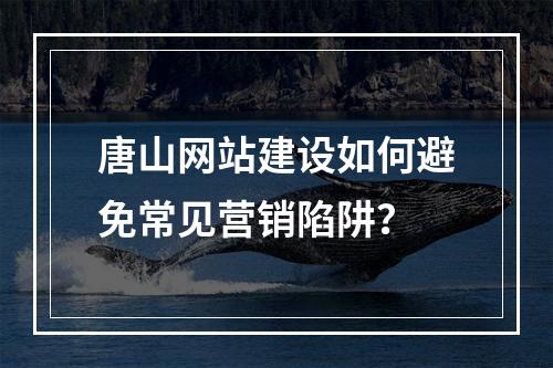 唐山网站建设如何避免常见营销陷阱？
