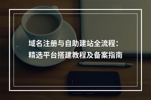域名注册与自助建站全流程：精选平台搭建教程及备案指南