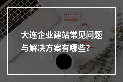 大连企业建站常见问题与解决方案有哪些？
