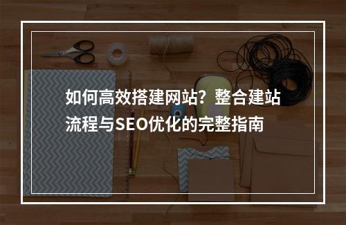 如何高效搭建网站？整合建站流程与SEO优化的完整指南