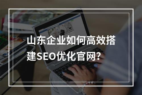 山东企业如何高效搭建SEO优化官网？
