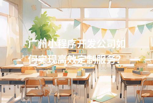 广州小程序开发公司如何实现高效定制服务？