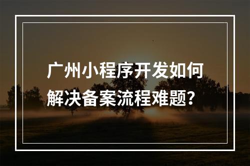 广州小程序开发如何解决备案流程难题？
