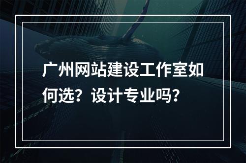 广州网站建设工作室如何选？设计专业吗？