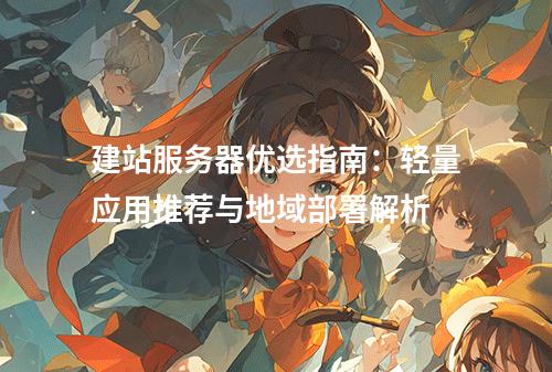 建站服务器优选指南：轻量应用推荐与地域部署解析