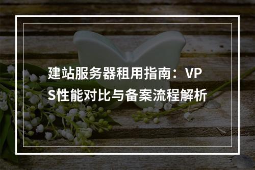 建站服务器租用指南：VPS性能对比与备案流程解析
