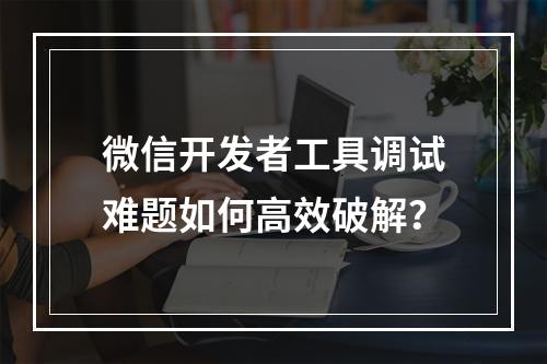 微信开发者工具调试难题如何高效破解？