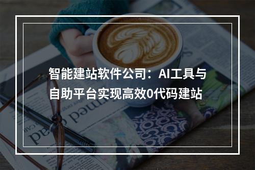 智能建站软件公司：AI工具与自助平台实现高效0代码建站