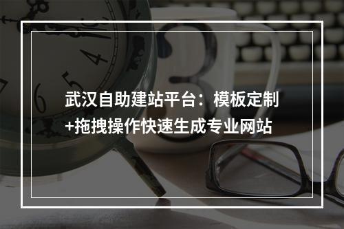 武汉自助建站平台：模板定制+拖拽操作快速生成专业网站