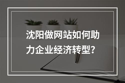 沈阳做网站如何助力企业经济转型？