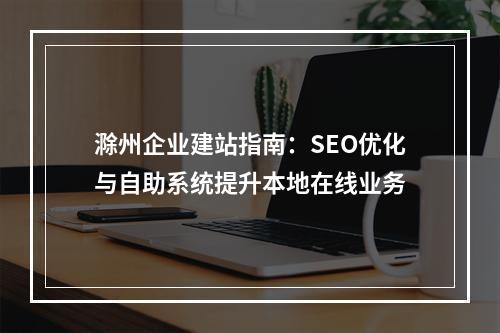 滁州企业建站指南：SEO优化与自助系统提升本地在线业务