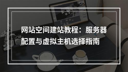 网站空间建站教程：服务器配置与虚拟主机选择指南