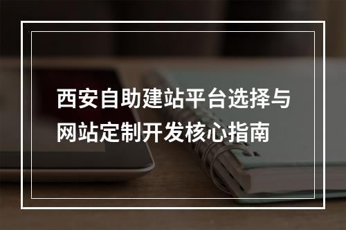 西安自助建站平台选择与网站定制开发核心指南