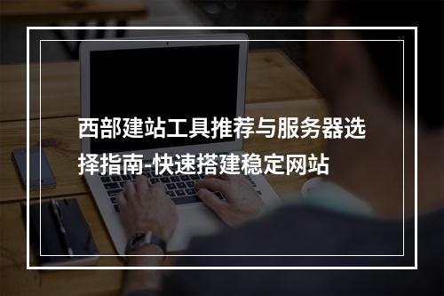 西部建站工具推荐与服务器选择指南-快速搭建稳定网站
