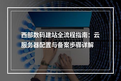西部数码建站全流程指南：云服务器配置与备案步骤详解
