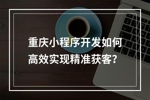 重庆小程序开发如何高效实现精准获客？
