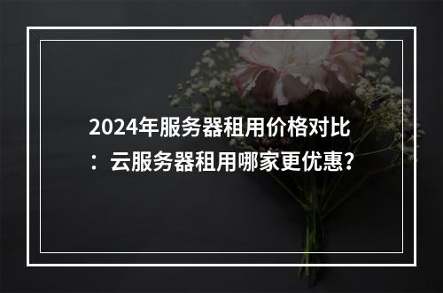 2024年服务器租用价格对比：云服务器租用哪家更优惠？