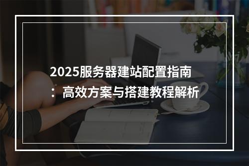 2025服务器建站配置指南：高效方案与搭建教程解析