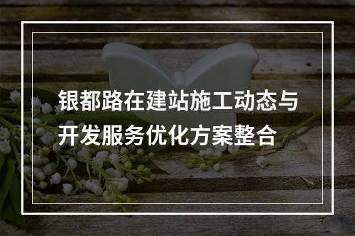 银都路在建站施工动态与开发服务优化方案整合