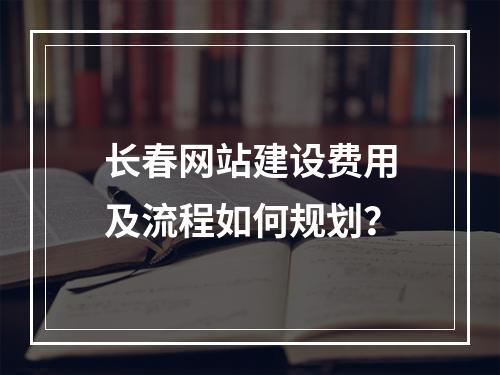 长春网站建设费用及流程如何规划？