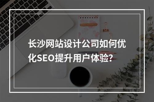 长沙网站设计公司如何优化SEO提升用户体验？