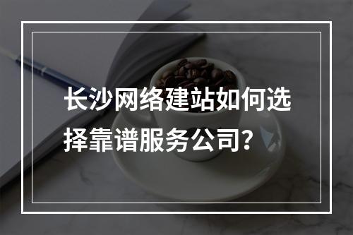 长沙网络建站如何选择靠谱服务公司？