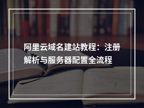 阿里云域名建站教程：注册解析与服务器配置全流程