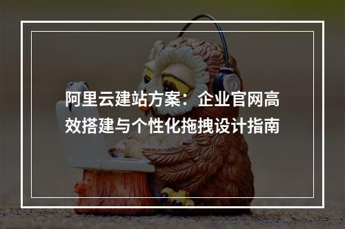 阿里云建站方案：企业官网高效搭建与个性化拖拽设计指南