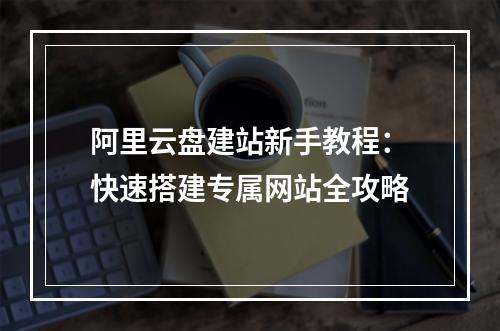 阿里云盘建站新手教程：快速搭建专属网站全攻略