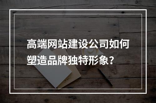 高端网站建设公司如何塑造品牌独特形象？