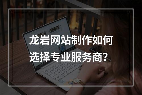 龙岩网站制作如何选择专业服务商？