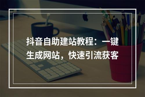 抖音自助建站教程：一键生成网站，快速引流获客