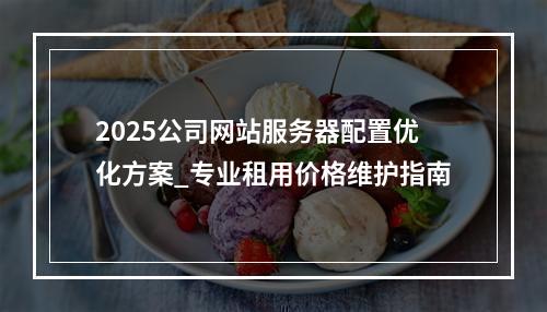 2025公司网站服务器配置优化方案_专业租用价格维护指南