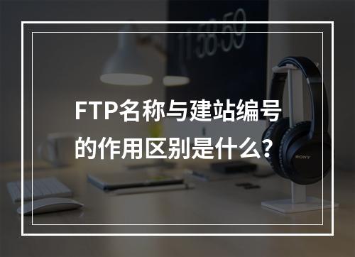 FTP名称与建站编号的作用区别是什么？