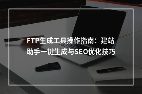 FTP生成工具操作指南：建站助手一键生成与SEO优化技巧