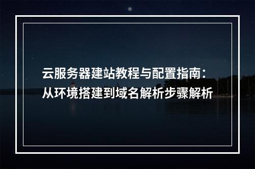 云服务器建站教程与配置指南：从环境搭建到域名解析步骤解析