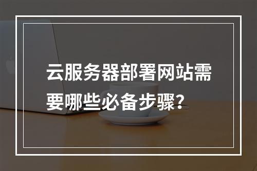 云服务器部署网站需要哪些必备步骤？