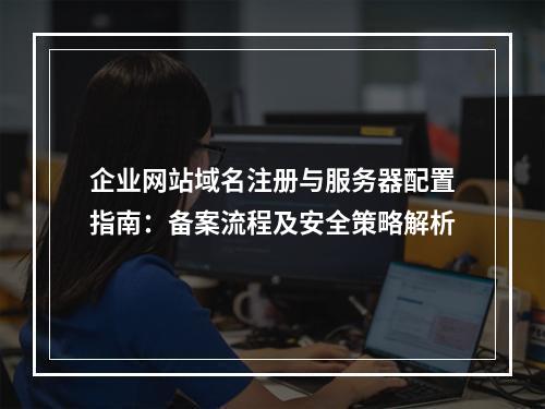 企业网站域名注册与服务器配置指南：备案流程及安全策略解析
