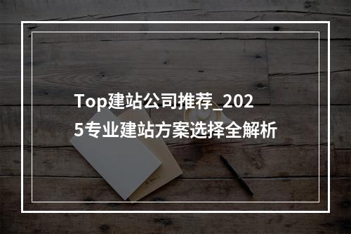 Top建站公司推荐_2025专业建站方案选择全解析