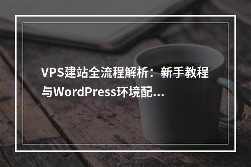 VPS建站全流程解析：新手教程与WordPress环境配置