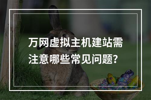 万网虚拟主机建站需注意哪些常见问题？