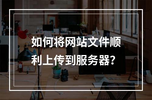 如何将网站文件顺利上传到服务器？