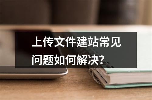 上传文件建站常见问题如何解决？