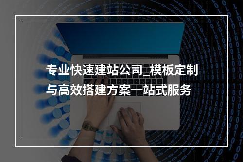专业快速建站公司_模板定制与高效搭建方案一站式服务