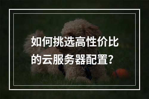 如何挑选高性价比的云服务器配置？