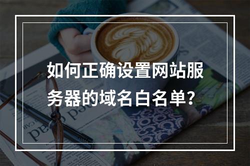如何正确设置网站服务器的域名白名单？