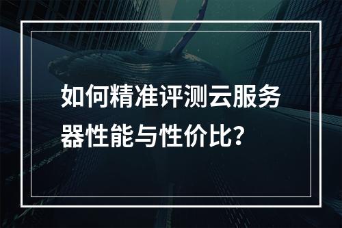 如何精准评测云服务器性能与性价比？