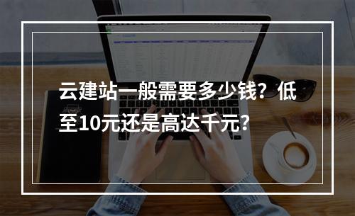 云建站一般需要多少钱？低至10元还是高达千元？