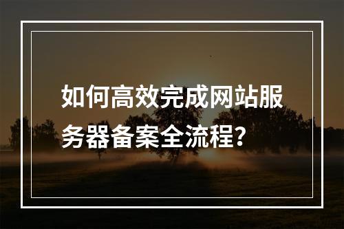 如何高效完成网站服务器备案全流程？